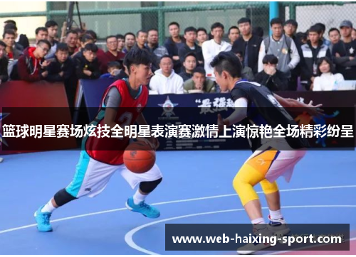 篮球明星赛场炫技全明星表演赛激情上演惊艳全场精彩纷呈